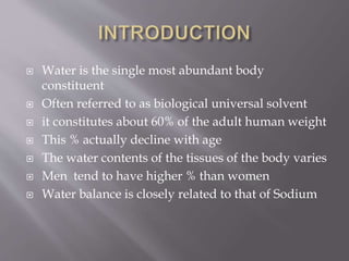  Water is the single most abundant body
constituent
 Often referred to as biological universal solvent
 it constitutes about 60% of the adult human weight
 This % actually decline with age
 The water contents of the tissues of the body varies
 Men tend to have higher % than women
 Water balance is closely related to that of Sodium
 