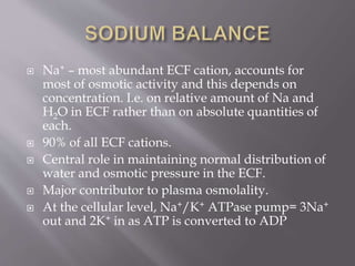  Na+ – most abundant ECF cation, accounts for
most of osmotic activity and this depends on
concentration. I.e. on relative amount of Na and
H2O in ECF rather than on absolute quantities of
each.
 90% of all ECF cations.
 Central role in maintaining normal distribution of
water and osmotic pressure in the ECF.
 Major contributor to plasma osmolality.
 At the cellular level, Na+/K+ ATPase pump= 3Na+
out and 2K+ in as ATP is converted to ADP
 