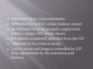  Imbalance-hypo/hypernatraemia
 3000mmol Na in ECF; intake balance output
 60-150mmol of Na in an adult, output from
kidneys, lungs, GIT, sweat, faeces.
 It is almost completely absorbed from the GIT
 <30mmol of Na is lost in sweat
 Loss in sweat and lungs is controlled by GIT
(fine adjustments by the intestines) and
kidneys.
 