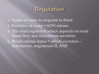  Intake of water in response to thirst.
 Excretion of water =ADH release
 The renal regulation which depends on renal
blood flow and aldosterone secretion.
 Blood volume status = affects excretion –
aldosterone, angiotensin II, ANP
 