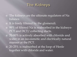 The kidneys are the ultimate regulators of Na
balance.
 It is freely filtered by the glomeruli.
 99% of filtered Na is reabsorbed in the kidneys-
PCT and DCT/ collecting ducts.
 70-80% is actively absorbed with chloride and
water in an iso-osmotic and electrically natural
manner at the PCT.
 20-25% is reabsorbed at the loop of Henle
together with chloride and water.
 