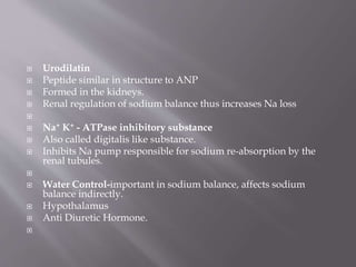  Urodilatin
 Peptide similar in structure to ANP
 Formed in the kidneys.
 Renal regulation of sodium balance thus increases Na loss

 Na+ K+ - ATPase inhibitory substance
 Also called digitalis like substance.
 Inhibits Na pump responsible for sodium re-absorption by the
renal tubules.

 Water Control-important in sodium balance, affects sodium
balance indirectly.
 Hypothalamus
 Anti Diuretic Hormone.

 