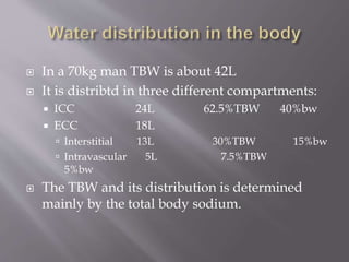  In a 70kg man TBW is about 42L
 It is distribtd in three different compartments:
 ICC 24L 62.5%TBW 40%bw
 ECC 18L
 Interstitial 13L 30%TBW 15%bw
 Intravascular 5L 7.5%TBW
5%bw
 The TBW and its distribution is determined
mainly by the total body sodium.
 