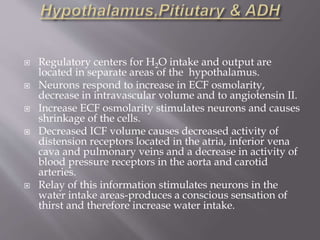  Regulatory centers for H2O intake and output are
located in separate areas of the hypothalamus.
 Neurons respond to increase in ECF osmolarity,
decrease in intravascular volume and to angiotensin II.
 Increase ECF osmolarity stimulates neurons and causes
shrinkage of the cells.
 Decreased ICF volume causes decreased activity of
distension receptors located in the atria, inferior vena
cava and pulmonary veins and a decrease in activity of
blood pressure receptors in the aorta and carotid
arteries.
 Relay of this information stimulates neurons in the
water intake areas-produces a conscious sensation of
thirst and therefore increase water intake.
 