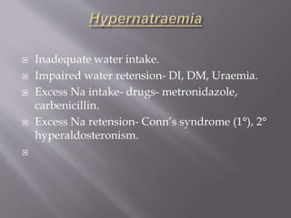  Inadequate water intake.
 Impaired water retension- DI, DM, Uraemia.
 Excess Na intake- drugs- metronidazole,
carbenicillin.
 Excess Na retension- Conn’s syndrome (1°), 2°
hyperaldosteronism.

 