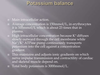  Main intracellular action.
 Average concentration is 150mmol/L, in erythrocytes
it is 105mmol/L which is about 23 times that in
plasma.
 High intracellular concentration because K+ diffuses
slowly outward through the cell membrane while
Na+/K+ ATPase pump continuously transports
potassium into the cell against a concentration
gradient.
 This maintains and adjusts ionic gradients on which
nerve impulse transmission and contractility of cardiac
and skeletal muscle depend on.
 Total body potassium is 3000mmol/L.
 