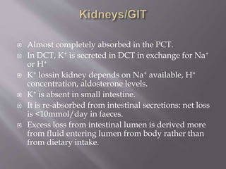  Almost completely absorbed in the PCT.
 In DCT, K+ is secreted in DCT in exchange for Na+
or H+
 K+ lossin kidney depends on Na+ available, H+
concentration, aldosterone levels.
 K+ is absent in small intestine.
 It is re-absorbed from intestinal secretions: net loss
is <10mmol/day in faeces.
 Excess loss from intestinal lumen is derived more
from fluid entering lumen from body rather than
from dietary intake.
 