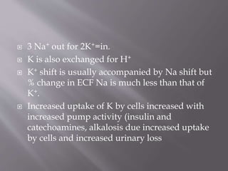  3 Na+ out for 2K+=in.
 K is also exchanged for H+
 K+ shift is usually accompanied by Na shift but
% change in ECF Na is much less than that of
K+.
 Increased uptake of K by cells increased with
increased pump activity (insulin and
catechoamines, alkalosis due increased uptake
by cells and increased urinary loss
 