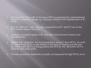  Net loss of K+ from cells: K loss from ECF accompanied by replenishment
from ICF, inefficient pump e.g. Hypoxia, acidosis with displacement of K+
by H+.
 ECF H+ affects K+ entry into cells, proportions of K+ and H+ ions in the
DCT affects urinary loss of K+.
 Acidosis: increased uptake of K+ into cells and increased urinary loss-
hypokalaemia.
 If there is K+ depletion, Na is exchanged for more H+ than HCO3, for each
H+ formed one HCO3 is also formed, with more H+ being secreted into
the urine, more HCO3 is being passed into ECF by Na+, therefore ECF is
alkalotic and urine acidic.
 Chronic potassium depletion is usually accompanied by high HCO3 level.
 