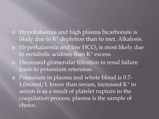  Hypokalaemia and high plasma bicarbonate is
likely due to K+ depletion than to met. Alkalosis.
 Hyperkalaemia and low HCO3 is most likely due
to metabolic acidosis than K+ excess.
 Decreased glomerular filtration in renal failure
leads to potassium retension.
 Potassium in plasma and whole blood is 0.7-
1.0mmol/L lower than serum, increased K+ in
serum is as a result of platelet rupture in the
coagulation process, plasma is the sample of
choice.
 