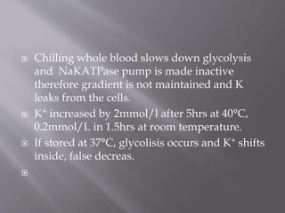  Chilling whole blood slows down glycolysis
and NaKATPase pump is made inactive
therefore gradient is not maintained and K
leaks from the cells.
 K+ increased by 2mmol/l after 5hrs at 40°C,
0.2mmol/L in 1.5hrs at room temperature.
 If stored at 37°C, glycolisis occurs and K+ shifts
inside, false decreas.

 