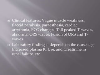  Clinical features: Vague muscle weakness,
flaccid paralysis, paraesthesia, cardiac
arrythmia, ECG changes- Tall peaked T-waves,
abnormal QRS waves, Fusion of QRS and T-
waves
 Laboratory findings:- depends on the cause: e.g
Increased plasma K, Ure, and Creatinine in
renal failure. etc
 