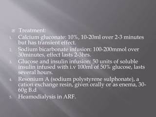  Treatment:
1. Calcium gluconate: 10%, 10-20ml over 2-3 minutes
but has transient effect.
2. Sodium bicarbonate infusion: 100-200mmol over
30minutes, effect lasts 2-3hrs.
3. Glucose and insulin infusion: 50 units of soluble
insulin infused with i.v 100ml of 50% glucose, lasts
several hours.
4. Resonium A (sodium polystyrene sulphonate), a
cation exchange resin, given orally or as enema, 30-
60g B.d
5. Heamodialysis in ARF.
 