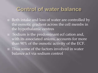 Both intake and loss of water are controlled by
the osmotic gradient across the cell membs in
the hypothalamic centres
 Sodium is the predominant ecf cation and,
with its associated anions, accounts for more
than 90% of the osmotic activity of the ECF.
 Thus some of the factors involved in water
balance act via sodium control
 