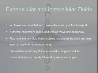 Extracellular and Intracellular Fluids
• Ion fluxes are restricted and move selectively by active transport.
• Nutrients, respiratory gases, and wastes move unidirectionally.
• Plasma is the only fluid that circulates throughout the body and links
external and internal environments.
• Osmolalities of all body fluids are equal; changes in solute
concentrations are quickly followed by osmotic changes.
 