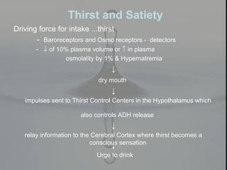 Thirst and Satiety
Driving force for intake ...thirst
- Baroreceptors and Osmo receptors - detectors
- ↓ of 10% plasma volume or ↑ in plasma
osmolality by 1% & Hypernatremia
↓
dry mouth
↓
impulses sent to Thirst Control Centers in the Hypothalamus which
also controls ADH release
↓
relay information to the Cerebral Cortex where thirst becomes a
conscious sensation
Urge to drink
 