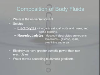 Composition of Body Fluids
• Water is the universal solvent
• Solutes
– Electrolytes – inorganic salts, all acids and bases, and
some proteins.
– Non-electrolytes –Most non electrolytes are organic
molecules – glucose, lipids,
creatinine and urea
• Electrolytes have greater osmotic power than non
electrolytes
• Water moves according to osmotic gradients
 