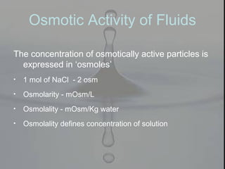 The concentration of osmotically active particles is
expressed in ‘osmoles’
• 1 mol of NaCl - 2 osm
• Osmolarity - mOsm/L
• Osmolality - mOsm/Kg water
• Osmolality defines concentration of solution
Osmotic Activity of Fluids
 