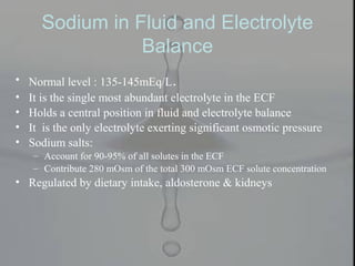 Sodium in Fluid and Electrolyte
Balance
• Normal level : 135-145mEq/L.
• It is the single most abundant electrolyte in the ECF
• Holds a central position in fluid and electrolyte balance
• It is the only electrolyte exerting significant osmotic pressure
• Sodium salts:
– Account for 90-95% of all solutes in the ECF
– Contribute 280 mOsm of the total 300 mOsm ECF solute concentration
• Regulated by dietary intake, aldosterone & kidneys
 