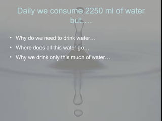 Daily we consume 2250 ml of water
but….
• Why do we need to drink water…
• Where does all this water go…
• Why we drink only this much of water…
 