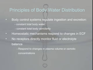 • Body control systems regulate ingestion and excretion:
- constant total body water
- constant total body osmolarity
• Homeostatic mechanisms respond to changes in ECF
• No receptors directly monitor fluid or electrolyte
balance
- Respond to changes in plasma volume or osmotic
concentrations
Principles of Body Water Distribution
 