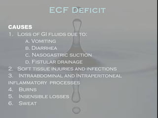 ECF Deficit
CAUSES
1. Loss of GI fluids due to:
a. Vomiting
b. Diarrhea
c. Nasogastric suction
d. Fistular drainage
2. Soft tissue injuries and infections
3. Intraabdominal and Intraperitoneal
inflammatory processes
4. Burns
5. Insensible losses
6. Sweat
 