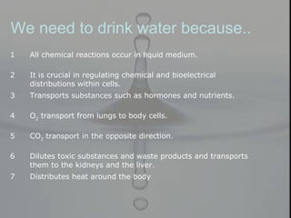 We need to drink water because..
1 All chemical reactions occur in liquid medium.
2 It is crucial in regulating chemical and bioelectrical
distributions within cells.
3 Transports substances such as hormones and nutrients.
4 O2
transport from lungs to body cells.
5 CO2
transport in the opposite direction.
6 Dilutes toxic substances and waste products and transports
them to the kidneys and the liver.
7 Distributes heat around the body
 