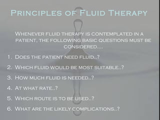 Principles of Fluid Therapy
Whenever fluid therapy is contemplated in a
patient, the following basic questions must be
considered….
1. Does the patient need fluid..?
2. Which fluid would be most suitable..?
3. How much fluid is needed..?
4. At what rate..?
5. Which route is to be used..?
6. What are the likely complications..?
 