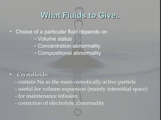 What Fluids to Give..What Fluids to Give..
• Choice of a particular fluid depends on
– Volume status
– Concentration abnormality
– Compositional abnormality
• Crystalloids:Crystalloids:
- contain Na as the main osmotically active particle
- useful for volume expansion (mainly interstitial space)
- for maintenance infusion
- correction of electrolyte abnormality
 