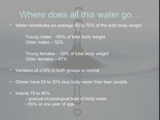Where does all this water go…
• Water constitutes an average 50 to 70% of the total body weight
Young males - 60% of total body weight
Older males – 52%
Young females – 50% of total body weight
Older females – 47%
• Variation of ±15% in both groups is normal
• Obese have 25 to 30% less body water than lean people.
• Infants 75 to 80%
- gradual physiological loss of body water
- 65% at one year of age
 