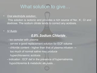 • Oral electrolyte solution:
This solution is isotonic and provides a rich source of Na+
, K+
, Cl-
and
dextrose. The sodium citrate tends to correct any acidosis.
• IV fluids:
0.9% Sodium Chloride
- iso osmolar with plasma
- serves a good replacement solution for ECF volume
- chloride content - higher than that of plasma infusion →
too much of normal saline may produce
hyperchloraemic acidosis
- indication : ECF def in the presence of hypernatremia,
hypochloremia & metabolic alkylosis…
What solution to give…
 