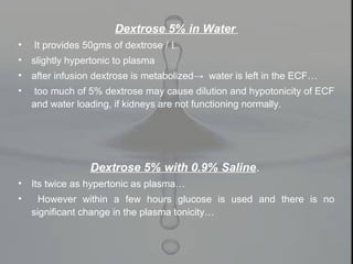 Dextrose 5% in Water
• It provides 50gms of dextrose / L.
• slightly hypertonic to plasma
• after infusion dextrose is metabolized→ water is left in the ECF…
• too much of 5% dextrose may cause dilution and hypotonicity of ECF
and water loading, if kidneys are not functioning normally.
Dextrose 5% with 0.9% Saline.
• Its twice as hypertonic as plasma…
• However within a few hours glucose is used and there is no
significant change in the plasma tonicity…
 