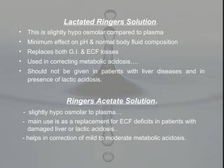 Lactated Ringers Solution.
• This is slightly hypo osmolar compared to plasma
• Minimum effect on pH & normal body fluid composition
• Replaces both G.I. & ECF losses
• Used in correcting metabolic acidosis….
• Should not be given in patients with liver diseases and in
presence of lactic acidosis.
Ringers Acetate Solution.
- slightly hypo osmolar to plasma…
- main use is as a replacement for ECF deficits in patients with
damaged liver or lactic acidosis..
- helps in correction of mild to moderate metabolic acidosis.
 