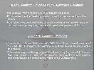 0.45% Sodium Chloride in 5% Dextrose Solution
- It is used as maintenance fluid in postoperative period.
- Provides sodium for renal adjustment of sodium concentration in the
serum.
- Potassium may be added to be used for maintenance requirements in
uncomplicated pt requiring only a short period of parenteral fluids.
7.2-7.5 % Sodium Chloride
- Studies have shown that even with 50% blood loss, a small volume of
7.2-7.5% NaCl restores the cardiac output and blood pressure within
one minute.
- This saline is given through a peripheral vein very fast over 2 to 5 mins.
And this results in rise in the plasma sodium level and plasma
osmolality causing a shift of body water in the vascular tree
 