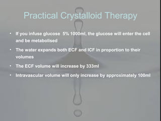Practical Crystalloid Therapy
• If you infuse glucose 5% 1000ml, the glucose will enter the cell
and be metabolised
• The water expands both ECF and ICF in proportion to their
volumes
• The ECF volume will increase by 333ml
• Intravascular volume will only increase by approximately 100ml
 