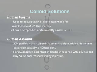 Colloid Solutions
Human Plasma
- Used for resuscitation of shock patient and for
maintenance of I.V. fluid therapy
- It has a composition and osmolality similar to ECF.
Human Albumin
- 20% purified human albumin is commercially available. Its volume
expansion capacity is 400 per cent.
- Rarely, anaphylactoid reaction has been reported with albumin and
may cause post resuscitation hypotension.
 