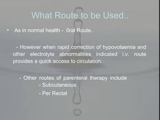 • As in normal health - 0ral Route.
- However when rapid correction of hypovolaemia and
other electrolyte abnormalities indicated i.v. route
provides a quick access to circulation.
- Other routes of parenteral therapy include
- Subcutaneous
- Per Rectal
What Route to be Used..
 