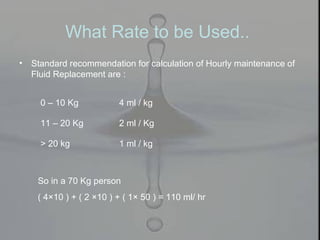 What Rate to be Used..
• Standard recommendation for calculation of Hourly maintenance of
Fluid Replacement are :
0 – 10 Kg 4 ml / kg
11 – 20 Kg 2 ml / Kg
> 20 kg 1 ml / kg
So in a 70 Kg person
( 4×10 ) + ( 2 ×10 ) + ( 1× 50 ) = 110 ml/ hr
 