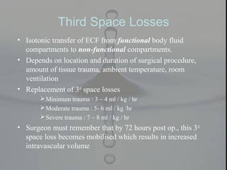 Third Space Losses
• Isotonic transfer of ECF from functional body fluid
compartments to non-functional compartments.
• Depends on location and duration of surgical procedure,
amount of tissue trauma, ambient temperature, room
ventilation
• Replacement of 3rd
space losses
Minimum trauma : 3 – 4 ml / kg / hr
Moderate trauma : 5- 6 ml / kg /hr
Severe trauma : 7 – 8 ml / kg / hr
• Surgeon must remember that by 72 hours post op., this 3rd
space loss becomes mobilised which results in increased
intravascular volume
 