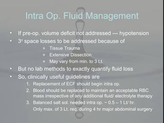 Intra Op. Fluid Management
• If pre-op. volume deficit not addressed --- hypotension
• 3rd
space losses to be addressed because of
» Tissue Trauma
» Extensive Dissection
» May vary from min. to 3 Lt.
• But no lab methods to exactly quantify fluid loss
• So, clinically useful guidelines are
1. Replacement of ECF should begin intra op.
2. Blood should be replaced to maintain an acceptable RBC
mass irrespective of any additional fluid/ electrolyte therapy
3. Balanced salt sol. needed intra op. ~ 0.5 – 1 Lt/ hr.
Only max. of 3 Lt. req. during 4 hr major abdominal surgery
 