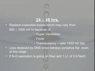 24 – 48 hrs.
• Replace insensible losses which may vary from
900 – 1500 ml/ hr because of
- Hyper Ventilation
- Fever
- Tracheostomy – upto 1200 ml/ day
• Loss replaced by DNS since kidneys conserve Na+
even
at this stage .
• If N-G aspiration is going on then add 1 Lt. of 0.9 NaCl
 