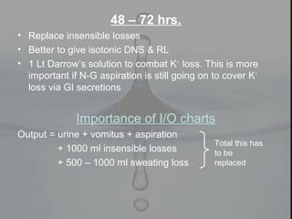 48 – 72 hrs.
• Replace insensible losses
• Better to give isotonic DNS & RL
• 1 Lt Darrow’s solution to combat K+
loss. This is more
important if N-G aspiration is still going on to cover K+
loss via GI secretions
Importance of I/O charts
Output = urine + vomitus + aspiration
+ 1000 ml insensible losses
+ 500 – 1000 ml sweating loss
Total this has
to be
replaced
 