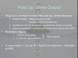 Post Op. Urine Output
• Oliguria is common in immediate post op. period because
1. Surgical stress – affects Adrenal Cortex
- increase ADH & Aldosterone
2. Insufficient post op. analgesia – sympathetic activity increased
3. General anesthetics decrease glomerular blood flow & thus GFR
• Persistent oliguria
– < 20 ml / hr in adults
– < 1 ml / hr / kg in children
• If urine output < 0.5 ml / hr / kg for 3 or more hrs.– indicative
of ARF.
Hypovolemia
 