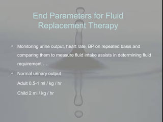• Monitoring urine output, heart rate, BP on repeated basis and
comparing them to measure fluid intake assists in determining fluid
requirement ….
• Normal urinary output
Adult 0.5-1 ml / kg / hr
Child 2 ml / kg / hr
End Parameters for Fluid
Replacement Therapy
 