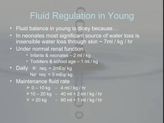 Fluid Regulation in Young
• Fluid balance in young is dicey because…
• In neonates most significant source of water loss is
insensible water loss through skin ~ 7ml / kg / hr
• Under normal renal function
• Infants & neonates – 2 ml / kg
• Toddlers & school age – 1 ml / kg
• Daily K+
req. = 2mEq/ kg
Na+
req. = 3 mEq/ kg
• Maintenance fluid rate
 0 – 10 kg - 4 ml / kg / hr
10 – 20 kg - 40 ml + 2 ml / kg / hr
 > 20 kg - 60 ml + 1 ml / kg / hr
 