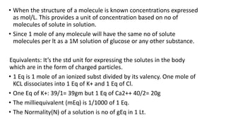 • When the structure of a molecule is known concentrations expressed
as mol/L. This provides a unit of concentration based on no of
molecules of solute in solution.
• Since 1 mole of any molecule will have the same no of solute
molecules per lt as a 1M solution of glucose or any other substance.
Equivalents: It’s the std unit for expressing the solutes in the body
which are in the form of charged particles.
• 1 Eq is 1 mole of an ionized subst divided by its valency. One mole of
KCL dissociates into 1 Eq of K+ and 1 Eq of Cl.
• One Eq of K+: 39/1= 39gm but 1 Eq of Ca2++ 40/2= 20g
• The milliequivalent (mEq) is 1/1000 of 1 Eq.
• The Normality(N) of a solution is no of gEq in 1 Lt.
 