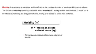 Molality: Is a property of a solution and is defined as the number of moles of solute per kilogram of solvent.
The SI unit for molality is mol/kg. A solution with a molality of 3 mol/kg is often described as “3 molal” or “3
m.” However, following the SI system of units, mol/kg or a related SI unit is now preferred.
 