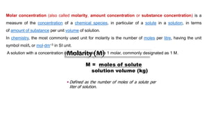 Molar concentration (also called molarity, amount concentration or substance concentration) is a
measure of the concentration of a chemical species, in particular of a solute in a solution, in terms
of amount of substance per unit volume of solution.
In chemistry, the most commonly used unit for molarity is the number of moles per litre, having the unit
symbol mol/L or mol⋅dm−3 in SI unit.
A solution with a concentration of 1 mol/L is said to be 1 molar, commonly designated as 1 M.
 