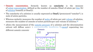 • Osmotic concentration, formerly known as osmolarity is the measure
of solute concentration, defined as the number of osmoles (Osm) of solute per litre (L)
of solution (osmol/L or Osm/L).
• The osmolarity of a solution is usually expressed as Osm/L (pronounced "osmolar"), ie
mole of solute particles.
• Whereas molarity measures the number of moles of solute per unit volume of solution,
measures the number of osmoles of solute particles per unit volume of solution.[2]
• allows the measurement of the osmotic pressure of a solution and the determination
solvent will diffuse across a semipermeable membrane (osmosis) separating two
different osmotic concentration.
 