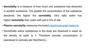 • Osmolality is a measure of how much one substance has dissolved
in another substance. The greater the concentration of the substance
dissolved, the higher the osmolality. Very salty water has
higher osmolality than water with just a hint of salt.
• Plasma osmolality measures the body's electrolyte-water balance.
• Osmotically active substances in the body are dissolved in water as
the density of eater is 1. Therefore osmolal concentration Is
expressed in osmoles per litre(Osm/L).
 
